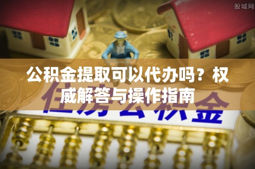 高阳公积金提取可以代办吗？权威解答与操作指南