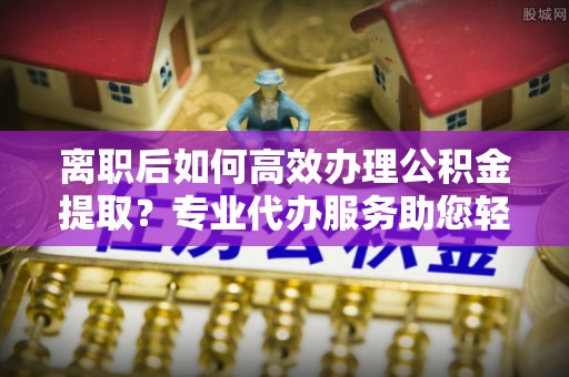 高阳离职后如何高效办理公积金提取？专业代办服务助您轻松搞定