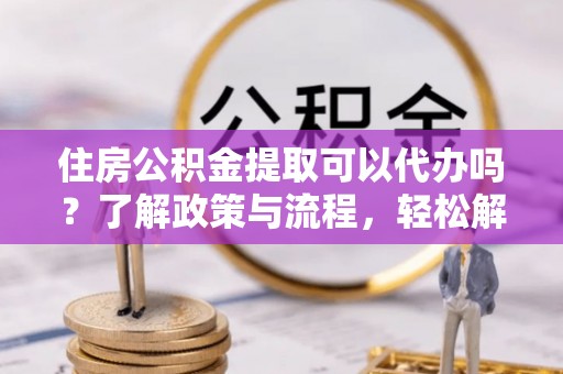 高阳住房公积金提取可以代办吗？了解政策与流程，轻松解决疑问
