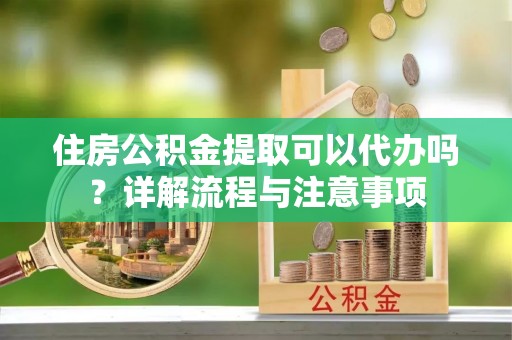 高阳住房公积金提取可以代办吗？详解流程与注意事项
