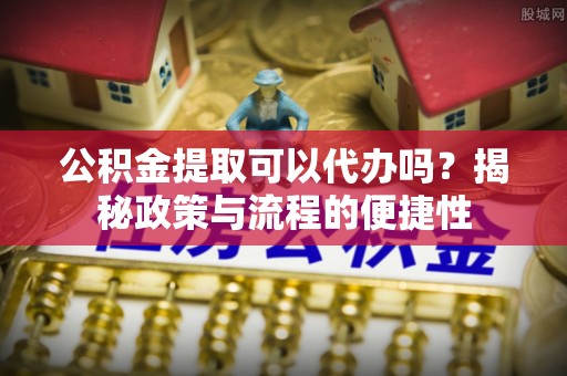 高阳公积金提取可以代办吗？揭秘政策与流程的便捷性