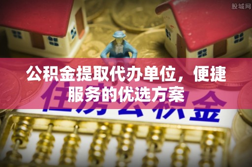 高阳公积金提取代办单位，便捷服务的优选方案