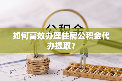 高阳如何高效办理住房公积金代办提取？
