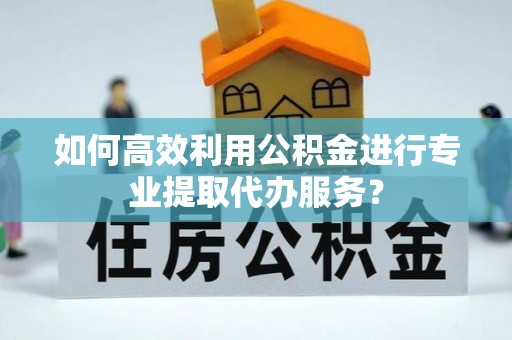 高阳如何高效利用公积金进行专业提取代办服务？