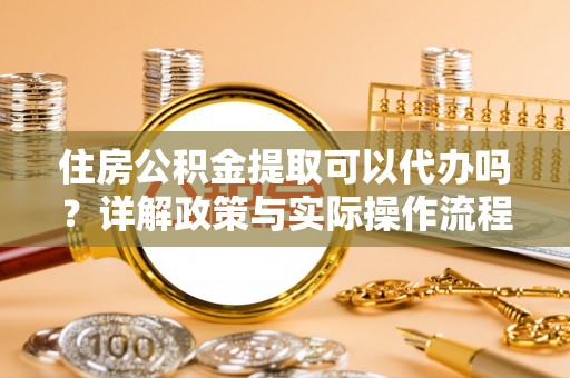 高阳住房公积金提取可以代办吗？详解政策与实际操作流程