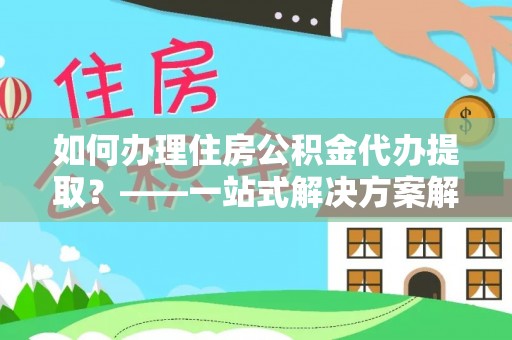 高阳如何办理住房公积金代办提取？——一站式解决方案解析