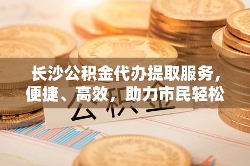 高阳长沙公积金代办提取服务，便捷、高效，助力市民轻松管理资金
