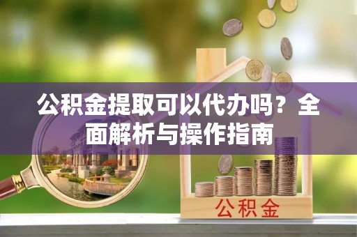 高阳公积金提取可以代办吗？全面解析与操作指南