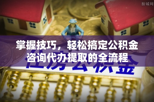 高阳掌握技巧，轻松搞定公积金咨询代办提取的全流程