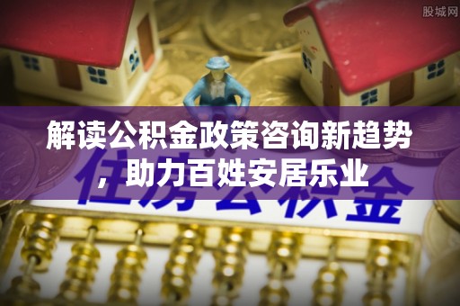 高阳解读公积金政策咨询新趋势，助力百姓安居乐业