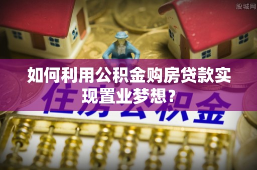 高阳如何利用公积金购房贷款实现置业梦想？