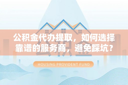 高阳公积金代办提取，如何选择靠谱的服务商，避免踩坑？
